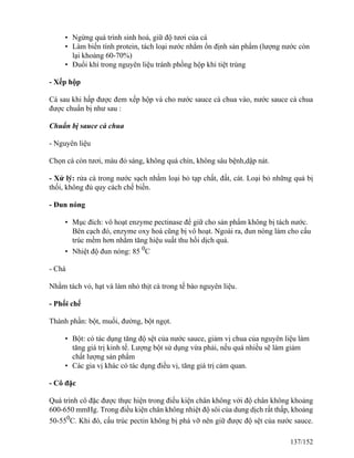 • Ngừng quá trình sinh hoá, giữ độ tươi của cá
• Làm biến tính protein, tách loại nước nhằm ổn định sản phẩm (lượng nước còn
lại khoảng 60-70%)
• Đuổi khí trong nguyên liệu tránh phồng hộp khi tiệt trùng
- Xếp hộp
Cá sau khi hấp được đem xếp hộp và cho nước sauce cà chua vào, nước sauce cà chua
được chuẩn bị như sau :
Chuẩn bị sauce cà chua
- Nguyên liệu
Chọn cà còn tươi, màu đỏ sáng, không quá chín, không sâu bệnh,dập nát.
- Xử lý: rửa cà trong nước sạch nhằm loại bỏ tạp chất, đất, cát. Loại bỏ những quả bị
thối, không đủ quy cách chế biến.
- Đun nóng
• Mục đích: vô hoạt enzyme pectinase để giữ cho sản phẩm không bị tách nước.
Bên cạch đó, enzyme oxy hoá cũng bị vô hoạt. Ngoài ra, đun nóng làm cho cấu
trúc mềm hơn nhằm tăng hiệu suất thu hồi dịch quả.
• Nhiệt độ đun nóng: 85 0
C
- Chà
Nhằm tách vỏ, hạt và làm nhỏ thịt cà trong tế bào nguyên liệu.
- Phối chế
Thành phần: bột, muối, đường, bột ngọt.
• Bột: có tác dụng tăng độ sệt của nước sauce, giảm vị chua của nguyên liệu làm
tăng giá trị kinh tế. Lượng bột sử dụng vừa phải, nếu quá nhiều sẽ làm giảm
chất lượng sản phẩm
• Các gia vị khác có tác dụng điều vị, tăng giá trị cảm quan.
- Cô đặc
Quá trình cô đặc được thực hiện trong điều kiện chân không với độ chân không khoảng
600-650 mmHg. Trong điều kiện chân không nhiệt độ sôi của dung dịch rất thấp, khoảng
50-550
C. Khi đó, cấu trúc pectin không bị phá vỡ nên giữ được độ sệt của nước sauce.
137/152
 