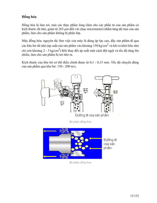 Đồng hóa
Đồng hóa là làm tơi, mịn các thực phẩm lỏng (làm cho các phần tử của sản phẩm có
kích thước rất nhỏ, giảm từ 265 μm đến vài chục micrometer) nhằm tăng độ mịn của sản
phẩm, làm cho sản phẩm không bị phân lớp.
Máy đồng hóa: nguyên tắc làm việc của máy là dùng áp lực cao, đẩy sản phẩm đi qua
các khe hở rất nhỏ (áp suất của sản phẩm vào khoảng 150 kg/cm2
và khi ra khỏi khe nhỏ
chỉ còn khoảng 2 - 3 kg/cm2
) Khi thay đổi áp suất một cách đột ngột và tốc độ tăng lên
nhiều, làm cho sản phẩm bị tơi nhỏ ra.
Kích thước của khe hở có thể điều chỉnh được từ 0,1 - 0,15 mm. Tốc độ chuyển động
của sản phẩm qua khe hở: 150 - 200 m/s.
Bộ phận đồng hóa
Bộ phận đồng hóa
12/152
 
