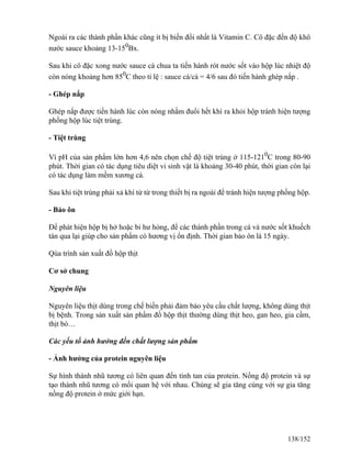 Ngoài ra các thành phần khác cũng ít bị biến đổi nhất là Vitamin C. Cô đặc đến độ khô
nước sauce khoảng 13-150
Bx.
Sau khi cô đặc xong nước sauce cà chua ta tiến hành rót nước sốt vào hộp lúc nhiệt độ
còn nóng khoảng hơn 850
C theo tỉ lệ : sauce cà/cá = 4/6 sau đó tiến hành ghép nắp .
- Ghép nắp
Ghép nắp được tiến hành lúc còn nóng nhằm đuổi hết khí ra khỏi hộp tránh hiện tượng
phồng hộp lúc tiệt trùng.
- Tiệt trùng
Vì pH của sản phẩm lớn hơn 4,6 nên chọn chế độ tiệt trùng ở 115-1210
C trong 80-90
phút. Thời gian có tác dụng tiêu diệt vi sinh vật là khoảng 30-40 phút, thời gian còn lại
có tác dụng làm mềm xương cá.
Sau khi tiệt trùng phải xả khí từ từ trong thiết bị ra ngoài để tránh hiện tượng phồng hộp.
- Bảo ôn
Để phát hiện hộp bị hở hoặc bi hư hỏng, để các thành phần trong cá và nước sốt khuếch
tán qua lại giúp cho sản phẩm có hương vị ổn định. Thời gian bảo ôn là 15 ngày.
Qúa trình sản xuất đồ hộp thịt
Cơ sở chung
Nguyên liệu
Nguyên liệu thịt dùng trong chế biến phải đảm bảo yêu cầu chất lượng, không dùng thịt
bị bệnh. Trong sản xuất sản phẩm đồ hộp thịt thường dùng thịt heo, gan heo, gia cầm,
thịt bò…
Các yếu tố ảnh hưởng đến chất lượng sản phẩm
- Ảnh hưởng của protein nguyên liệu
Sự hình thành nhũ tương có liên quan đến tính tan của protein. Nồng độ protein và sự
tạo thành nhũ tương có mối quan hệ với nhau. Chúng sẽ gia tăng cùng với sự gia tăng
nồng độ protein ở mức giới hạn.
138/152
 