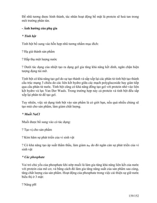 Để nhũ tương được hình thành, tác nhân hoạt động bề mặt là protein sẽ hoà tan trong
môi trường phân tán.
- Ảnh hưởng của phụ gia
* Tinh bột
Tinh bột bổ sung vào hỗn hợp nhũ tương nhằm mục đích:
? Hạ giá thành sản phẩm
? Hấp thụ một lượng nước
? Dưới tác dụng của nhiệt tạo ra dạng gel gia tăng khả năng kết dính, ngăn chặn hiện
tượng đọng túi mỡ.
Tinh bột có khả năng tạo gel do sự tạo thành và sắp xếp lại các phân tử tinh bột tạo thành
cấu trúc mạng 3 chiều do các liên kết hydro giữa các mạch polyglucoside hay gián tiếp
qua cầu phân tử nước. Tinh bột cũng có khả năng đồng tạo gel với protein nhờ vào liên
kết hydro và lực Van Der Waals. Trong trường hợp này cả protein và tinh bột đều sắp
xếp lại phân tử để tạo gel.
Tuy nhiên, việc sử dụng tinh bột vào sản phẩm là có giới hạn, nếu quá nhiều chúng sẽ
tạo mùi cho sản phẩm, làm giảm chất lượng.
* Muối NaCl
Muối được bổ sung vào có tác dụng:
? Tạo vị cho sản phẩm
? Kìm hãm sự phát triển của vi sinh vật
? Có khả năng tạo áp suất thẩm thấu, làm giảm aw do đó ngăn cản sự phát triển của vi
sinh vật
* Các phosphate
Vai trò chủ yếu của phosphate khi ướp muối là làm gia tăng khả năng liên kết của nước
với protein của mô cơ, và bằng cách đó làm gia tăng năng suất của sản phẩm sau cùng,
tăng chất lượng của sản phẩm. Hoạt động của phosphate trong việc cải thiện sự giữ nước
biểu thị ở 3 mặt:
? Nâng pH
139/152
 