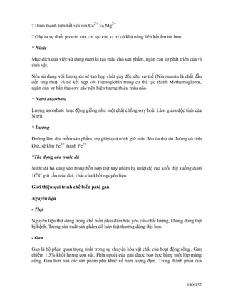 ? Hình thành liên kết với ion Ca2+
và Mg2+
? Gây ra sự duỗi protein của cơ, tạo các vị trí có khả năng liên kết ẩm tốt hơn.
* Nitrit
Mục đích của việc sử dụng natri là tạo màu cho sản phẩm, ngăn cản sự phát triển của vi
sinh vật.
Nếu sử dụng với lượng dư sẽ tạo hợp chất gây độc cho cơ thể (Nitrosamin là chất dẫn
đến ung thư), và nó kết hợp với Hemoglobin trong cơ thể tạo thành Methemoglobin,
ngăn cản sự hấp thụ oxy gây nên hiện tượng thiếu máu não.
* Natri ascorbate
Lượng ascorbate hoạt động giống như một chất chống oxy hoá. Làm giảm độc tính của
Nitrit.
* Đường
Đường làm dịu mềm sản phẩm, trợ giúp quá trình giữ màu đỏ của thịt do đường có tính
khử, sẽ khử Fe3+
thành Fe2+
*Tác dụng của nước đá
Nước đá bổ sung vào trong hỗn hợp thịt xay nhằm hạ nhiệt độ của khối thịt xuống dưới
10o
C giữ cấu trúc dai, chắc của khối nguyên liệu.
Giới thiệu qui trình chế biến paté gan
Nguyên liệu
- Thịt
Nguyên liệu thịt dùng trong chế biến phải đảm bảo yêu cầu chất lượng, không dùng thịt
bị bệnh. Trong sản xuất sản phẩm đồ hộp thịt thường dùng thịt heo.
- Gan
Gan là bộ phận quan trọng nhất trong sự chuyển hóa vật chất của hoạt động sống . Gan
chiếm 1,5% khối lượng con vật. Phía ngoài của gan được bao bọc bằng một lớp màng
cứng. Gan hơn hẳn các sản phẩm phụ khác về hàm lượng đạm. Trong thành phần của
140/152
 