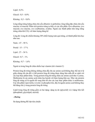 Lipid : 0,3%
Glucid : 0,5 – 0,9%
Khoáng : 0,3 – 0,6%
Lòng trắng trứng loãng chứa chủ yếu albumin và globuline; lòng trắng đặc chứa chủ yếu
mucine và mucoid. Phân tích protein trứng ta thấy có các tiểu phần: Ovo albumine, ovo
mucoid, ovo mucine, ovo coalbumine, avidine. Ngoài các thành phần trên lòng trắng
trứng chứa khí CO2 với hàm lượng đáng kể
Lòng đỏ: Lòng đỏ chiếm khoảng 30% khối lượng toàn quả trứng, có thành phần hóa học
như sau:
Nước : 47 – 50 %
Protid : 15 – 17 %
Lipid : 27 – 36 %
Glucid : 0,7 – 1%
Khoáng : 0,7 – 1,6%
Ngoài ra trong lòng đỏ chứa nhiều loại vitamin (trừ vitamin C)
Protein lòng đỏ trứng không những chứa đầy đủ các amino acid không thay thế mà tỉ lệ
giữa chúng rất cân đối vì thế protein lòng đỏ trứng được dùng làm mẫu để so sánh với
các loại thực phẩm khác. Trong protein lòng đỏ trứng chứa các amino acid như: Cystine,
Methionine là các amino acid chứa lưu huỳnh với hàm lượng khá cao. Như vậy protein
lòng đỏ trứng sẽ là nguồn bổ sung khá tốt cho các loại thực phẩm khác ít methionine.
Các tiểu phần Lipovitelin, Livetin và phosphovitin, đây là nguồn amino acid không thay
thế đáng chú ý trong protein lòng đỏ trứng.
Lipid trong lòng đỏ trứng gồm cả hai dạng: dạng tự do (glycerid) và ở dạng liên kết
(phosphatit, glycolipid, steroid)
- Đường
Sử dụng đường RE đạt tiêu chuẩn
142/152
 