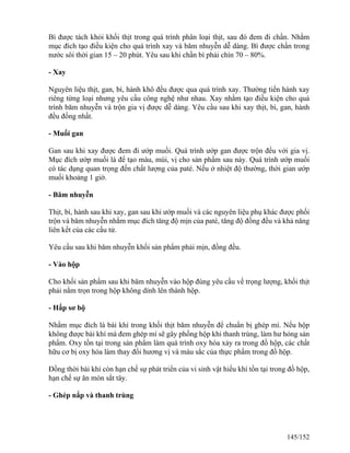 Bì được tách khỏi khối thịt trong quá trình phân loại thịt, sau đó đem đi chần. Nhằm
mục đích tạo điều kiện cho quá trình xay và băm nhuyễn dễ dàng. Bì được chần trong
nước sôi thời gian 15 – 20 phút. Yêu sau khi chần bì phải chín 70 – 80%.
- Xay
Nguyên liệu thịt, gan, bì, hành khô đều được qua quá trình xay. Thường tiến hành xay
riêng từng loại nhưng yêu cầu công nghệ như nhau. Xay nhằm tạo điều kiện cho quá
trình băm nhuyễn và trộn gia vị được dễ dàng. Yêu cầu sau khi xay thịt, bì, gan, hành
đều đồng nhất.
- Muối gan
Gan sau khi xay được đem đi ướp muối. Quá trình ướp gan được trộn đều với gia vị.
Mục đích ướp muối là để tạo màu, mùi, vị cho sản phẩm sau này. Quá trình ướp muối
có tác dụng quan trọng đến chất lượng của paté. Nếu ở nhiệt độ thường, thời gian ướp
muối khoảng 1 giờ.
- Băm nhuyễn
Thịt, bì, hành sau khi xay, gan sau khi ướp muối và các nguyên liệu phụ khác được phối
trộn và băm nhuyễn nhằm mục đích tăng độ mịn của paté, tăng độ đồng đều và khả năng
liên kết của các cấu tử.
Yêu cầu sau khi băm nhuyễn khối sản phẩm phải mịn, đồng đều.
- Vào hộp
Cho khối sản phẩm sau khi băm nhuyễn vào hộp đúng yêu cầu về trọng lượng, khối thịt
phải nằm trọn trong hộp không dính lên thành hộp.
- Hấp sơ bộ
Nhằm mục đích là bài khí trong khối thịt băm nhuyễn để chuẩn bị ghép mí. Nếu hộp
không được bài khí mà đem ghép mí sẽ gây phồng hộp khi thanh trùng, làm hư hỏng sản
phẩm. Oxy tồn tại trong sản phẩm làm quá trình oxy hóa xảy ra trong đồ hộp, các chất
hữu cơ bị oxy hóa làm thay đổi hương vị và màu sắc của thực phẩm trong đồ hộp.
Đồng thời bài khí còn hạn chế sự phát triển của vi sinh vật hiếu khí tồn tại trong đồ hộp,
hạn chế sự ăn mòn sắt tây.
- Ghép nắp và thanh trùng
145/152
 