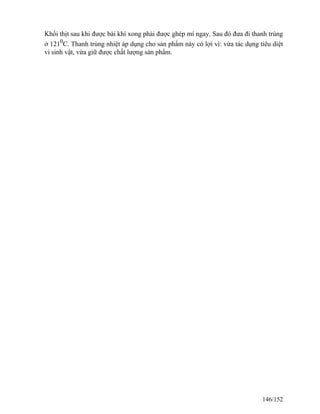 Khối thịt sau khi được bài khí xong phải được ghép mí ngay. Sau đó đưa đi thanh trùng
ở 1210
C. Thanh trùng nhiệt áp dụng cho sản phẩm này có lợi vì: vừa tác dụng tiêu diệt
vi sinh vật, vừa giữ được chất lượng sản phẩm.
146/152
 