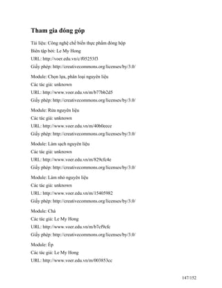 Tham gia đóng góp
Tài liệu: Công nghệ chế biến thực phẩm đóng hộp
Biên tập bởi: Le My Hong
URL: http://voer.edu.vn/c/f05253f3
Giấy phép: http://creativecommons.org/licenses/by/3.0/
Module: Chọn lựa, phân loại nguyên liệu
Các tác giả: unknown
URL: http://www.voer.edu.vn/m/b77bb2d5
Giấy phép: http://creativecommons.org/licenses/by/3.0/
Module: Rửa nguyên liệu
Các tác giả: unknown
URL: http://www.voer.edu.vn/m/40b0eece
Giấy phép: http://creativecommons.org/licenses/by/3.0/
Module: Làm sạch nguyên liệu
Các tác giả: unknown
URL: http://www.voer.edu.vn/m/829cfc4e
Giấy phép: http://creativecommons.org/licenses/by/3.0/
Module: Làm nhỏ nguyên liệu
Các tác giả: unknown
URL: http://www.voer.edu.vn/m/15405982
Giấy phép: http://creativecommons.org/licenses/by/3.0/
Module: Chà
Các tác giả: Le My Hong
URL: http://www.voer.edu.vn/m/b7cf9cfc
Giấy phép: http://creativecommons.org/licenses/by/3.0/
Module: Ép
Các tác giả: Le My Hong
URL: http://www.voer.edu.vn/m/003853cc
147/152
 