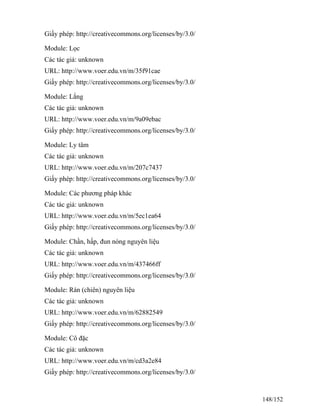 Giấy phép: http://creativecommons.org/licenses/by/3.0/
Module: Lọc
Các tác giả: unknown
URL: http://www.voer.edu.vn/m/35f91cae
Giấy phép: http://creativecommons.org/licenses/by/3.0/
Module: Lắng
Các tác giả: unknown
URL: http://www.voer.edu.vn/m/9a09ebac
Giấy phép: http://creativecommons.org/licenses/by/3.0/
Module: Ly tâm
Các tác giả: unknown
URL: http://www.voer.edu.vn/m/207c7437
Giấy phép: http://creativecommons.org/licenses/by/3.0/
Module: Các phương pháp khác
Các tác giả: unknown
URL: http://www.voer.edu.vn/m/5ec1ea64
Giấy phép: http://creativecommons.org/licenses/by/3.0/
Module: Chần, hấp, đun nóng nguyên liệu
Các tác giả: unknown
URL: http://www.voer.edu.vn/m/437466ff
Giấy phép: http://creativecommons.org/licenses/by/3.0/
Module: Rán (chiên) nguyên liệu
Các tác giả: unknown
URL: http://www.voer.edu.vn/m/62882549
Giấy phép: http://creativecommons.org/licenses/by/3.0/
Module: Cô đặc
Các tác giả: unknown
URL: http://www.voer.edu.vn/m/cd3a2e84
Giấy phép: http://creativecommons.org/licenses/by/3.0/
148/152
 