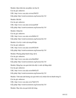 Module: Qúa trình cho sản phẩm vào bao bì
Các tác giả: unknown
URL: http://www.voer.edu.vn/m/aa7b8525
Giấy phép: http://creativecommons.org/licenses/by/3.0/
Module: Bài khí
Các tác giả: unknown
URL: http://www.voer.edu.vn/m/eaae03df
Giấy phép: http://creativecommons.org/licenses/by/3.0/
Module: Ghép kín
Các tác giả: unknown
URL: http://www.voer.edu.vn/m/860fa119
Giấy phép: http://creativecommons.org/licenses/by/3.0/
Module: Các hệ vi sinh vật trong đồ hộp
Các tác giả: unknown
URL: http://www.voer.edu.vn/m/693261f4
Giấy phép: http://creativecommons.org/licenses/by/3.0/
Module: Phương pháp thanh trùng vật lý
Các tác giả: unknown
URL: http://www.voer.edu.vn/m/4ba409a9
Giấy phép: http://creativecommons.org/licenses/by/3.0/
Module: Động học của quá trình tiêu diệt vi sinh vật bằng nhiệt
Các tác giả: unknown
URL: http://www.voer.edu.vn/m/6b843c55
Giấy phép: http://creativecommons.org/licenses/by/3.0/
Module: Tính toán ảnh hưởng của quá trình xử lý nhiệt (Giá trị thanh trùng F)
Các tác giả: unknown
URL: http://www.voer.edu.vn/m/7bd21274
Giấy phép: http://creativecommons.org/licenses/by/3.0/
Module: Mục tiêu của quá trình tiệt trùng
149/152
 