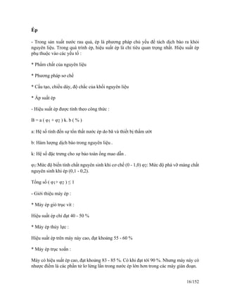 Ép
- Trong sản xuất nước rau quả, ép là phương pháp chủ yếu để tách dịch bào ra khỏi
nguyên liệu. Trong quá trình ép, hiệu suất ép là chỉ tiêu quan trọng nhất. Hiệu suất ép
phụ thuộc vào các yếu tố :
* Phẩm chất của nguyên liệu
* Phương pháp sơ chế
* Cấu tạo, chiều dày, độ chắc của khối nguyên liệu
* Áp suất ép
- Hiệu suất ép được tính theo công thức :
B = a ( φ1 + φ2 ) k. b ( % )
a: Hệ số tính đến sự tổn thất nước ép do bã và thiết bị thấm ướt
b: Hàm lượng dịch bào trong nguyên liệu .
k: Hệ số đặc trưng cho sự bảo toàn ống mao dẫn .
φ1:Mức độ biến tính chất nguyên sinh khi cơ chế (0 - 1,0) φ2: Mức độ phá vỡ màng chất
nguyên sinh khi ép (0,1 - 0,2).
Tổng số ( φ1+ φ2 ) ≤ 1
- Giới thiệu máy ép :
* Máy ép giỏ trục vít :
Hiệu suất ép chỉ đạt 40 - 50 %
* Máy ép thủy lực :
Hiệu suất ép trên máy này cao, đạt khoảng 55 - 60 %
* Máy ép trục xoắn :
Máy có hiệu suất ép cao, đạt khoảng 83 - 85 %. Có khi đạt tới 90 %. Nhưng máy này có
nhược điểm là các phần tử lơ lửng lẩn trong nước ép lớn hơn trong các máy gián đoạn.
16/152
 