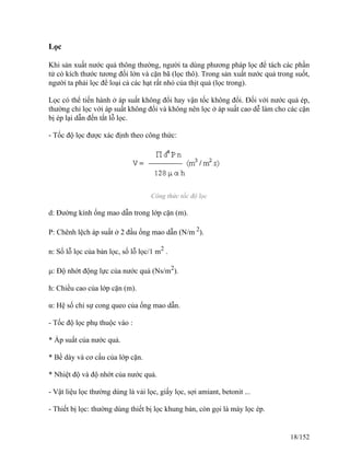 Lọc
Khi sản xuất nước quả thông thường, người ta dùng phương pháp lọc để tách các phần
tử có kích thước tương đối lớn và cặn bã (lọc thô). Trong sản xuất nước quả trong suốt,
người ta phải lọc để loại cả các hạt rất nhỏ của thịt quả (lọc trong).
Lọc có thể tiến hành ở áp suất không đổi hay vận tốc không đổi. Đối với nước quả ép,
thường chỉ lọc với áp suất không đổi và không nên lọc ở áp suất cao dễ làm cho các cặn
bị ép lại dẫn đến tắt lỗ lọc.
- Tốc độ lọc được xác định theo công thức:
Công thức tốc độ lọc
d: Đường kính ống mao dẫn trong lớp cặn (m).
P: Chênh lệch áp suất ở 2 đầu ống mao dẫn (N/m 2
).
n: Số lỗ lọc của bản lọc, số lỗ lọc/1 m2
.
μ: Độ nhớt động lực của nước quả (Ns/m2
).
h: Chiều cao của lớp cặn (m).
α: Hệ số chỉ sự cong queo của ống mao dẫn.
- Tốc độ lọc phụ thuộc vào :
* Áp suất của nước quả.
* Bề dày và cơ cấu của lớp cặn.
* Nhiệt độ và độ nhớt của nước quả.
- Vật liệu lọc thường dùng là vải lọc, giấy lọc, sợi amiant, betonit ...
- Thiết bị lọc: thường dùng thiết bị lọc khung bản, còn gọi là máy lọc ép.
18/152
 