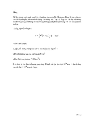Lắng
Để làm trong nước quả, người ta còn dùng phương pháp lắng gạn. Lắng là quá trình rơi
của các hạt huyền phù dưới tác dụng của trọng lực. Tốc độ lắng của các hạt rắn trong
môi trường lỏng sẽ không đổi khi trọng lượng của hạt rắn cân bằng với sức cản của môi
trường.
Lúc ấy, vận tốc lắng là :
r Bán kính hạt (m)
γ1, γ2 Khối lượng riêng của hạt và của nước quả (kg/m3
)
η Độ nhớt động lực của nước quả (Ns/m2
)
g Gia tốc trọng trường (9.81 m/s2
)
Trên thực tế chỉ dùng phương pháp lắng để tách các hạt lớn hơn 10-4
cm, vì tốc độ lắng
của các hạt < 10-4
cm rất chậm.
19/152
 