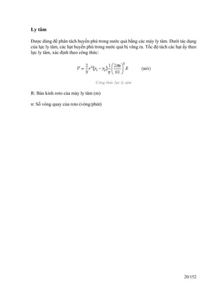 Ly tâm
Được dùng để phân tách huyền phù trong nước quả bằng các máy ly tâm. Dưới tác dụng
của lực ly tâm, các hạt huyền phù trong nước quả bị văng ra. Tốc độ tách các hạt ấy theo
lực ly tâm, xác định theo công thức:
Công thức lực ly tâm
R: Bán kính roto của máy ly tâm (m)
n: Số vòng quay của roto (vòng/phút)
20/152
 