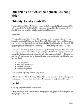 Qúa trình chế biến sơ bộ nguyên liệu bằng
nhiệt
Chần, hấp, đun nóng nguyên liệu
Trong quá trình chế biến đồ hộp thực phẩm, nhiều loại nguyên liệu cần được chế biến
sơ bộ bằng nhiệt. Xử lý nhiệt có nhiều cách: chần (trụng), hấp, đun nóng, rán (chiên), cô
đặc. Tùy theo loại sản phẩm mà chọn quá trình xử lý thích hợp
Khái quát
- Trong quá trình chế biến đồ hộp, nhiều loại nguyên liệu trong chế biến sơ bộ bằng cơ
học, cũng như trước khi cho vào bao bì được xử lý bằng nhiệt. Người ta nhúng nguyên
liệu vào nước hay dung dịch, hay xử lý nguyên liệu bằng hơi nước, tùy theo tính chất
nguyên liệu và yêu cầu chế biến, ở nhiệt độ 75 - 1000
C, trong thời gian 3 - 15 phút.
- Các yều tố ảnh hưởng đến thời gian chần, hấp, đun nóng: trong quá trình chần, hấp,
đun nóng ngoài mục đích vô hoạt enzyme, còn phải đảm bảo chất lượng sản phẩm, nên
thực phẩm phải được gia nhiệt nhanh. Do đó, việc lựa chọn nhiệt độ và thời gian phù
hợp cho mỗi loại nguyên liệu có ý nghĩa rất quan trọng và thời gian gia nhiệt phụ thuộc
vào các yếu tố:
• Loại nguyên liệu
• Kích thước nguyên liệu
• Nhiệt độ gia nhiệt
• Phương thức gia nhiệt
- Sau khi chần, hấp xong cần làm nguội nhanh.
- Hấp thì tổn thất chất dinh dưỡng ít hơn chần, nhưng trong thực tế sản xuất, người ta
thường chần vì thao tác thuận tiện, thiết bị đơn giản, truyền nhiệt tốt hơn khi hấp.
Mục đích
Chần hấp nguyên liệu nhằm các mục đích:
- Đình chỉ các quá trình sinh hóa xảy ra trong nguyên liệu, giữ màu sắc của nguyên liệu
không hoặc ít bị biến đổi
23/152
 