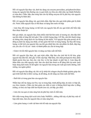 Đối với nguyên liệu thực vật, dưới tác dụng của enzyme peroxidase, polyphenoloxidase
trong các nguyên liệu thường xảy ra quá trình oxy hóa các chất chát, tạo thành flobafen
có màu đen. Chần, hấp, đun nóng làm cho hệ thống enzyme đó bị phá hủy nên nguyên
liệu không bị thâm đen.
Đối với nguyên liệu động vật, quá trình chần, hấp làm cho quá trình phân giải bị đình
chỉ. Nước chần nguyên liệu có thể được sử dụng làm nước rót hộp
- Làm thay đổi trọng lượng và thể tích của nguyên liệu để các quá trình chế biến tiếp
theo được thuận lợi
Khi gia nhiệt, các nguyên liệu chứa nhiều tinh bột hút nước sẽ trương nở, như đậu khô
sau khi chần sẽ tăng thể tích gần 2 lần và khối lượng tăng 1,85 lần, nên khi thanh trùng
sẽ chóng chín, dung dịch rót vào không bị hút nhiều. Với nguyên liệu giàu protid, do bị
đông tụ dưới tác dụng của nhiệt, sẽ làm giảm thể tích và trọng lượng. Sự thay đổi trọng
lượng và thể tích của nguyên liệu sau khi gia nhiệt làm cho sản phẩm ổn định, đáp ứng
các yêu cầu về tỉ lệ cái - nước và thành phần các cấu tử trong hộp.
- Giảm tỉ lệ tổn thất nguyên liệu và nâng cao hiệu suất chế biến
Đối với nguyên liệu thực vật, quá trình chần, hấp làm cho tinh bột bị hồ hóa, giúp
nguyên liệu đàn hồi, khó gẫy vỡ khi xếp hộp. Mặt khác, khi chần protopectin thủy phân
thành pectin hòa tan, làm cho việc bóc vỏ bỏ hạt nhanh và phế liệu ít. Làm tăng độ
thẩm thấu của chất nguyên sinh, làm cho dịch bào thoát ra dễ dàng (khi ép nước quả)
hoặc dung dịch nước rót dễ ngấm vào nguyên liệu (trong sản xuất quả nước đường, mứt
miếng, rau ngâm giấm)
Đối với nguyên liệu động vật, khi xử lý nhiệt thì colagen chuyển thành gelatin giúp cho
quá trình tách thịt ra khỏi xương, da dễ dàng, do đó nâng cao hiệu suất chế biến.
- Đuổi khí có trong gian bào của nguyên liệu
Nhằm hạn chế tác dụng của Oxy xảy ra trong hộp, tránh phồng hộp, ăn mòn vỏ hộp sắt,
oxy hóa vitamin...Chần còn làm giảm các chất có mùi vị không thích hợp như vị đắng
(măng, cà tím) các hợp chất lưu huỳnh (rau cải, cải bắp, gia cầm)
- Làm cho rau quả có màu sáng hơn do phá hủy một số chất màu
Khi chần trong dung dịch acid citric hoặc NaHSO3...những chất này sẽ phá hủy một số
hợp chất màu, làm cho nguyên liệu có màu sáng hơn.
- Làm giảm lượng vi sinh vật bám trên bề mặt của nguyên liệu
24/152
 