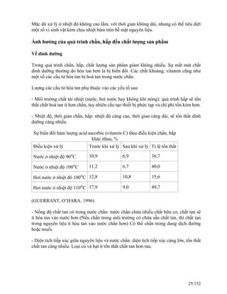 Mặc dù xử lý ở nhiệt độ không cao lắm, với thời gian không dài, nhưng có thể tiêu diệt
một số vi sinh vật kém chịu nhiệt bám trên bề mặt nguyên liệu.
Ảnh hưởng của quá trình chần, hấp đến chất lượng sản phẩm
Về dinh dưỡng
Trong quá trình chần, hấp, chất lượng sản phẩm giảm không nhiều. Sự mất mát chất
dinh dưỡng thường do hòa tan hơn là bị biến đổi. Các chất khoáng, vitamin cũng như
một số các cấu tử hòa tan bị hoà tan trong nước chần.
Lượng các cấu tử hòa tan phụ thuộc vào các yếu tố sau:
- Môi trường chất tải nhiệt (nước, hơi nước hay không khí nóng): quá trình hấp sẽ tổn
thất chất hoà tan ít hơn chần, tuy nhiên cấu tạo thiết bị phức tạp và chi phí tốn kém hơn.
- Nhiệt độ, thời gian chần, hấp: nhiệt độ càng cao, thời gian càng dài, sẽ tổn thất dinh
dưỡng càng nhiều.
Sự biến đổi hàm lượng acid ascorbic (vitamin C) theo điều kiện chần, hấp
khác nhau, %
Điều kiện xử lý Trước khi xử lý Sau khi xử lý Tỉ lệ tổn thất
Nước ở nhiệt độ 90o
C 10,9 6,9 36,7
Nước ở nhiệt độ 100o
C 11,2 6,7 40,0
Hơi nước ở nhiệt đô 100o
C 12,8 10,8 15,6
Hơi nước ở nhiệt độ 110o
C 17,9 9,0 49,7
(GUERRANT, O’HARA. 1996)
- Nồng độ chất tan có trong nước chần: nước chần chứa nhiều chất hữu cơ, chất tan sẽ
ít hòa tan vào nước hơn (Nếu chần trong môi trường có chứa sẵn chất tan, thì chất tan
trong nguyên liệu ít hòa tan vào nước chần hơn) Có thể chần trong dung dịch đường
hoặc muối.
- Diện tích tiếp xúc giữa nguyên liệu và nước chần: diện tích tiếp xúc càng lớn, tổn thất
chất tan càng nhiều. Loại củ và hạt ít tổn thất chất tan hơn rau.
25/152
 