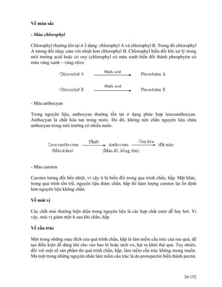 Về màu sắc
- Màu chlorophyl
Chlorophyl thường tồn tại ở 2 dạng: chlorophyl A và chlorophyl B. Trong đó chlorophyl
A tương đối nhạy cảm với nhiệt hơn chlorophyl B. Chlorophyl biến đổi khi xử lý trong
môi trường acid hoặc có oxy (chlorophyl có màu xanh biến đổi thành pheophytin có
màu vàng xanh – vàng olive
- Màu anthocyan
Trong nguyên liệu, anthocyan thường tồn tại ở dạng phức hợp leucoanthocyan.
Anthocyan là chất hòa tan trong nước. Do đó, không nên chần nguyên liệu chứa
anthocyan trong môi trường có nhiều nước.
- Màu caroten
Caroten tương đối bền nhiệt, vì vậy ít bị biến đổi trong qua trình chần, hấp. Mặt khác,
trong quá trình tồn trữ, nguyên liệu được chần, hấp thì hàm lượng caroten lại ổn định
hơn nguyên liệu không chần.
Về mùi vị
Các chất mùi thường hiện diện trong nguyên liệu là các hợp chất ester dễ bay hơi. Vì
vậy, mùi vị giảm một ít sau khi chần, hấp.
Về cấu trúc
Một trong những mục đích của quá trình chần, hấp là làm mềm cấu trúc của rau quả, để
tạo điều kiện dễ dàng khi cho vào bao bì hoặc tách vỏ, hạt ra khỏi thịt quả. Tuy nhiên,
đối với một số sản phẩm thì quá trình chần, hấp, làm mềm cấu trúc không mong muốn.
Mà một trong những nguyên nhân làm mềm cấu trúc là do protopectin biến thành pectin.
26/152
 