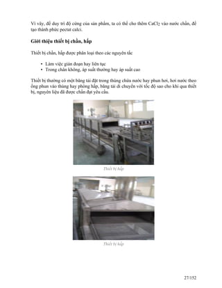 Vì vây, để duy trì độ cứng của sản phẩm, ta có thể cho thêm CaCl2 vào nước chần, để
tạo thành phức pectat calci.
Giới thiệu thiết bị chần, hấp
Thiết bị chần, hấp được phân loại theo các nguyên tắc
• Làm việc gián đoạn hay liên tục
• Trong chân không, áp suất thường hay áp suất cao
Thiết bị thường có một băng tải đặt trong thùng chứa nước hay phun hơi, hơi nước theo
ống phun vào thùng hay phòng hấp, băng tải di chuyển với tốc độ sao cho khi qua thiết
bị, nguyên liệu đã được chần đạt yêu cầu.
Thiết bị hấp
Thiết bị hấp
27/152
 