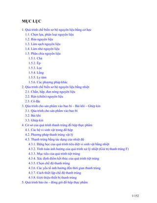 MỤC LỤC
1. Quá trình chế biến sơ bộ nguyên liệu bằng cơ học
1.1. Chọn lựa, phân loại nguyên liệu
1.2. Rửa nguyên liệu
1.3. Làm sạch nguyên liệu
1.4. Làm nhỏ nguyên liệu
1.5. Phân chia nguyên liệu
1.5.1. Chà
1.5.2. Ép
1.5.3. Lọc
1.5.4. Lắng
1.5.5. Ly tâm
1.5.6. Các phương pháp khác
2. Qúa trình chế biến sơ bộ nguyên liệu bằng nhiệt
2.1. Chần, hấp, đun nóng nguyên liệu
2.2. Rán (chiên) nguyên liệu
2.3. Cô đặc
3. Qúa trình cho sản phẩm vào bao bì – Bài khí – Ghép kín
3.1. Qúa trình cho sản phẩm vào bao bì
3.2. Bài khí
3.3. Ghép kín
4. Cơ sở của quá trình thanh trùng đồ hộp thực phẩm
4.1. Các hệ vi sinh vật trong đồ hộp
4.2. Phương pháp thanh trùng vật lý
4.3. Thanh trùng bằng tác dụng của nhiệt độ
4.3.1. Động học của quá trình tiêu diệt vi sinh vật bằng nhiệt
4.3.2. Tính toán ảnh hưởng của quá trình xử lý nhiệt (Giá trị thanh trùng F)
4.3.3. Mục tiêu của quá trình tiệt trùng
4.3.4. Xác định điểm kết thúc của quá trình tiệt trùng
4.3.5. Chọn chế độ thanh trùng
4.3.6. Các yếu tố ảnh hưởng đền thời gian thanh trùng
4.3.7. Cách thiết lập chế độ thanh trùng
4.3.8. Giới thiệu thiết bị thanh trùng
5. Quá trình bảo ôn – đóng gói đồ hộp thực phẩm
1/152
 