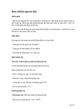 Rán (chiên) nguyên liệu
Khái quát
- Rán là cho nguyên liệu vào trong dầu ở nhiệt độ cao. Dầu dùng để rán nguyên liệu có
thể là dầu lạc, dầu bông, dầu hướng dương, dầu đậu nành, dầu cọ, dầu olive... Đối với
thịt, có thể dùng mỡ động vật để rán.
- Trong sản xuất đồ hộp, rán được dùng khi chế biến rau rán làm gia vị, chế biến các loại
đồ hộp cá, thịt sauce (sốt) cà chua...
Mục đích
Rán nguyên liệu trong sản xuất đồ hộp nhằm các mục đích:
- Tăng giá trị cảm quan của sản phẩm.
- Tăng giá trị dinh dưỡng của sản phẩm.
- Tiêu diệt hệ thống men và vi sinh vật.
Quá trình rán
Yêu cầu và tính chất của dầu mỡ dùng để rán
Có thể dùng dầu hoặc mỡ, nên dùng dầu đã tinh chế.
Dầu rán phải đạt các yêu cầu sau:
- Mùi vị: không ôi, khét, có mùi đặc trưng.
- Màu sắc: trong, sáng, không lắng cặn.
- Lượng ẩm và các chất bay hơi không quá 0.3 %.
- Chỉ số acid của dầu < 0.2.
Phương pháp rán
*Giai đoạn rán: Phải tiến hành rán đúng chế độ:
- Đối với rau, nhiệt độ rán : 120 - 1600
C.
28/152
 