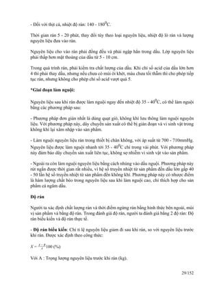 - Đối với thịt cá, nhiệt độ rán: 140 - 1800
C.
Thời gian rán 5 - 20 phút, thay đổi tùy theo loại nguyên liệu, nhiệt độ lò rán và lượng
nguyên liệu đưa vào rán.
Nguyên liệu cho vào rán phải đồng đều và phải ngập hẳn trong dầu. Lớp nguyên liệu
phải thấp hơn mặt thoáng của dầu từ 5 - 10 cm.
Trong quá trình rán, phải kiểm tra chất lượng của dầu. Khi chỉ số acid của dầu lớn hơn
4 thì phải thay dầu, nhưng nếu chưa có mùi ôi khét, màu chưa tối thẫm thì cho phép tiếp
tục rán, nhưng không cho phép chỉ số acid vượt quá 5.
*Giai đoạn làm nguội:
Nguyên liệu sau khi rán được làm nguội ngay đến nhiệt độ 35 - 400
C, có thể làm nguội
bằng các phương pháp sau:
- Phương pháp đơn giản nhất là dùng quạt gió, không khí lưu thông làm nguội nguyên
liệu. Với phương pháp này, dây chuyền sản xuất có thể bị gián đoạn và vi sinh vật trong
không khí lại xâm nhập vào sản phẩm.
- Làm nguội nguyên liệu rán trong thiết bị chân không, với áp suất từ 700 - 710mmHg.
Nguyên liệu được làm nguội nhanh tới 35 - 400
C chỉ trong vài phút. Với phương pháp
này đảm bảo dây chuyền sản xuất liên tục, không sợ nhiễm vi sinh vật vào sản phẩm.
- Ngoài ra còn làm nguội nguyên liệu bằng cách nhúng vào dầu nguội. Phương pháp này
rút ngắn được thời gian rất nhiều, vì hệ số truyền nhiệt từ sản phẩm đến dầu lớn gấp 40
- 50 lần hệ số truyền nhiệt từ sản phẩm đến không khí. Phương pháp này có nhược điểm
là hàm lượng chất béo trong nguyên liệu sau khi làm nguội cao, chỉ thích hợp cho sản
phẩm cá ngâm dầu.
Độ rán
Người ta xác định chất lượng rán và thời điểm ngừng rán bằng hình thức bên ngoài, mùi
vị sản phẩm và bằng độ rán. Trong đánh giá độ rán, người ta đánh giá bằng 2 độ rán: Độ
rán biểu kiến và độ rán thực tế.
- Độ rán biểu kiến: Chỉ tỉ lệ nguyên liệu giảm đi sau khi rán, so với nguyên liệu trước
khi rán. Được xác định theo công thức:
X =
A − B
A 100 (%)
Với A : Trọng lượng nguyên liệu trước khi rán (kg).
29/152
 