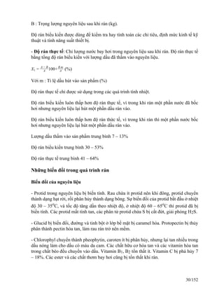 B : Trọng lượng nguyên liệu sau khi rán (kg).
Độ rán biểu kiến được dùng để kiểm tra hay tính toán các chỉ tiêu, định mức kinh tế kỹ
thuật và tính năng suất thiết bị.
- Độ rán thực tế: Chỉ lượng nước bay hơi trong nguyên liệu sau khi rán. Độ rán thực tế
bằng tổng độ rán biểu kiến với lượng dầu đã thấm vào nguyên liệu.
X1 =
A − B
A 100+
B.m
A (%)
Với m : Tỉ lệ dầu hút vào sản phẩm (%)
Độ rán thực tế chỉ được sử dụng trong các quá trình tính nhiệt.
Độ rán biểu kiến luôn thấp hơn độ rán thực tế, vì trong khi rán một phần nước đã bốc
hơi nhưng nguyên liệu lại hút một phần dầu rán vào.
Độ rán biểu kiến luôn thấp hơn độ rán thức tế, vì trong khi rán thì một phần nước bốc
hơi nhưng nguyên liệu lại hút một phần dầu rán vào.
Lượng dầu thấm vào sản phẩm trung bình 7 – 13%
Độ rán biểu kiến trung bình 30 – 53%
Độ rán thực tế trung bình 41 – 64%
Những biến đổi trong quá trình rán
Biến đổi của nguyên liệu
- Protid trong nguyên liệu bị biến tính. Rau chứa ít protid nên khi đông, protid chuyển
thành dạng hạt rời, rồi phân hủy thành dạng bông. Sự biến đổi của protid bắt đầu ở nhiệt
độ 30 – 35o
C, và tốc độ tăng dần theo nhiệt độ, ở nhiệt độ 60 – 65o
C thì protid đã bị
biến tính. Các protid mất tính tan, các phân tử protid chứa S bị cắt đứt, giải phóng H2S.
- Glucid bị biến đổi, đường và tinh bột ở lớp bề mặt bị caramel hóa. Protopectin bị thủy
phân thành pectin hòa tan, làm rau rán trở nên mềm.
- Chlorophyl chuyển thành pheophytin, caroten ít bị phân hủy, nhưng lại tan nhiều trong
dầu nóng làm cho dầu có màu da cam. Các chất hữu cơ hòa tan và các vitamin hòa tan
trong chất béo đều chuyển vào dầu. Vitamin B1, B2 tổn thất ít. Vitamin C bị phá hủy 7
– 18%. Các ester và các chất thơm bay hơi cũng bị tổn thất khi rán.
30/152
 