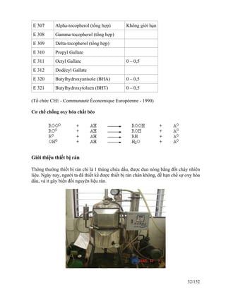 E 307 Alpha-tocopherol (tổng hợp) Không giới hạn
E 308 Gamma-tocopherol (tổng hợp)
E 309 Delta-tocopherol (tổng hợp)
E 310 Propyl Gallate
E 311 Octyl Gallate 0 – 0,5
E 312 Dodécyl Gallate
E 320 Butylhydroxyanisole (BHA) 0 – 0,5
E 321 Butylhydroxytoluen (BHT) 0 – 0,5
(Tổ chức CEE - Communauté Économique Européenne - 1990)
Cơ chế chống oxy hóa chất béo
Giới thiệu thiết bị rán
Thông thường thiết bị rán chỉ là 1 thùng chứa dầu, được đun nóng bằng đốt cháy nhiên
liệu. Ngày nay, người ta đã thiết kế được thiết bị rán chân không, để hạn chế sự oxy hóa
dầu, và ít gây biến đổi nguyên liệu rán.
32/152
 
