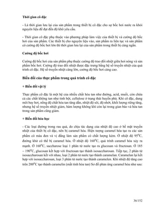 Thời gian cô đặc
- Là thời gian lưu lại của sản phẩm trong thiết bị cô đặc cho sự bốc hơi nước ra khỏi
nguyên liệu để đạt đến độ khô yêu cầu.
- Thời gian cô đặc phụ thuộc vào phương pháp làm việc của thiết bị và cường độ bốc
hơi của sản phẩm. Các thiết bị cho nguyên liệu vào, sản phẩm ra liên tục và sản phẩm
có cường độ bốc hơi lớn thì thời gian lưu lại của sản phẩm trong thiết bị càng ngắn.
Cường độ bốc hơi
Cường độ bốc hơi của sản phẩm phụ thuộc cường độ trao đổi nhiệt giữa hơi nóng và sản
phẩm bốc hơi. Cường độ trao đổi nhiệt được đặc trưng bằng hệ số truyền nhiệt của quá
trình cô đặc. Hệ số truyền nhiệt càng lớn, cường độ bốc hơi càng cao.
Biến đổi của thực phẩm trong quá trình cô đặc
+ Biến đổi vật lý
Thực phẩm cô đặc là một hệ của nhiều chất hòa tan như đường, acid, muối, còn chứa
cả các chất không tan như tinh bột, cellulose ở trạng thái huyền phù. Khi cô đặc, dung
môi bay hơi, nồng độ chất hòa tan tăng dần, nhiệt độ sôi, độ nhớt, khối lượng riêng tăng,
nhưng hệ số truyền nhiệt giảm, hàm lượng không khí còn lại trong gian bào và hòa tan
trong sản phẩm cũng giảm.
+ Biến đổi hóa học
- Các loại đường trong rau quả, do chịu tác dụng của nhiệt độ cao ở bề mặt truyền
nhiệt của thiết bị cô đặc, nên bị caramel hóa. Hiện tượng caramel hóa tạo ra các sản
phẩm có màu đen và vị đắng làm sản phẩm có chất lượng kém. Ở nhiệt độ 95o
C,
đường khử có thể bị caramel hóa. Ở nhiệt độ 160o
C, quá trình caramel hóa xảy ra
mạnh. Ở 160o
C, saccharose loại 1 phân tử nước tạo ra glucosan và fructosan. Ở 185
– 190o
C, glucosan kết hợp với fructosan tạo thành isosaccharosan. Tiếp tục, 2 phân tử
isosaccharosan kết với nhau, loại 2 phân tử nước tạo thành caramelan. Caramelan lại kết
hợp với isosaccharosan, loại 3 phân tử nước tạo thành caramelen. Khi nhiệt độ tăng cao
trên 200o
C tạo thành caramelin (mất tính hòa tan) Sơ đồ phản ứng caramel hóa như sau:
36/152
 