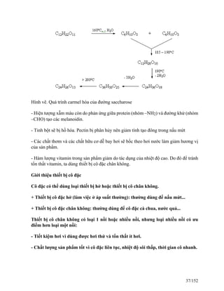 Hình vẽ. Quá trình carmel hóa của đường saccharose
- Hiện tượng xẫm màu còn do phản ứng giữa protein (nhóm –NH2) và đường khử (nhóm
–CHO) tạo các melanoidin.
- Tinh bột sẽ bị hồ hóa. Pectin bị phân hủy nên giảm tính tạo đông trong nấu mứt
- Các chất thơm và các chất hữu cơ dễ bay hơi sẽ bốc theo hơi nước làm giảm hương vị
của sản phẩm.
- Hàm lượng vitamin trong sản phẩm giảm do tác dụng của nhiệt độ cao. Do đó để tránh
tổn thất vitamin, ta dùng thiết bị cô đặc chân không.
Giới thiệu thiết bị cô đặc
Cô đặc có thể dùng loại thiết bị hở hoặc thiết bị cô chân không.
+ Thiết bị cô đặc hở (làm việc ở áp suất thường): thường dùng để nấu mứt...
+ Thiết bị cô đặc chân không: thường dùng để cô đặc cà chua, nước quả...
Thiết bị cô chân không có loại 1 nồi hoặc nhiều nồi, nhưng loại nhiều nồi có ưu
điểm hơn loại một nồi:
- Tiết kiệm hơi vì dùng được hơi thứ và tổn thất ít hơi.
- Chất lượng sản phẩm tốt vì cô đặc liên tục, nhiệt độ sôi thấp, thời gian cô nhanh.
37/152
 