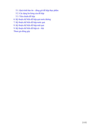 5.1. Quá trình bảo ôn – đóng gói đồ hộp thực phẩm
5.2. Các dạng hư hỏng của đồ hộp
5.3. Tiêu chuẩn đồ hộp
6. Kỹ thuật chế biến đồ hộp quả nước đường
7. Kỹ thuật chế biến đồ hộp nước quả
8. Kỹ thuật chế biến đồ hộp mứt quả
9. Kỹ thuật chế biến đồ hộp cá – thịt
Tham gia đóng góp
2/152
 