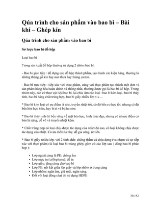 Qúa trình cho sản phẩm vào bao bì – Bài
khí – Ghép kín
Qúa trình cho sản phẩm vào bao bì
Sơ lược bao bì đồ hộp
Loại bao bì
Trong sản xuất đồ hộp thường sử dụng 2 nhóm bao bì :
- Bao bì gián tiếp : để đựng các đồ hộp thành phẩm, tạo thành các kiện hàng, thường là
những thùng gỗ kín hay nan thưa hay thùng carton.
- Bao bì trực tiếp : tiếp xúc với thực phẩm, cùng với thực phẩm tạo thành một đơn vị
sản phẩm hàng hóa hoàn chỉnh và thống nhất, thường được gọi là bao bì đồ hộp. Trong
nhóm này, căn cứ theo vật liệu bao bì, lại chia làm các loại : bao bì kim loại, bao bì thủy
tinh, bao bì bằng chất trùng hợp, bao bì giấy nhiều lớp v.v....
* Bao bì kim loại có ưu điểm là nhẹ, truyền nhiệt tốt, có độ bền cơ học tốt, nhưng có độ
bền hóa học kém, hay bị rỉ và bị ăn mòn.
* Bao bì thủy tinh thì bền vững về mặt hóa học, hình thức đẹp, nhưng có nhược điểm cơ
bản là nặng, dễ vỡ và truyền nhiệt kém.
* Chất trùng hợp có loại chịu được tác dụng của nhiệt độ cao, có loại không chịu được
tác dụng của nhiệt. Có ưu điểm là nhẹ, dễ gia công, rẻ tiền.
* Bao bì giấy nhiều lớp, với 2 tính chất: chống thấm và chịu đựng (va chạm và sự tiếp
xúc với thực phẩm) là loại bao bì màng ghép, gồm có các lớp sau ( dùng bao bì phức
hợp ):
• Lớp ngoài cùng là PE: chống ẩm
• Lớp mực in (cellophane): dễ in
• Lớp giấy: tăng cứng cho bao bì
• Lớp PE: nối kết giữa lớp giấy và lớp nhôm ở trong cùng
• Lớp nhôm: ngăn ẩm, giữ mùi, ngăn sáng.
• Đối với loại đóng chai thì sử dụng HDPE
39/152
 