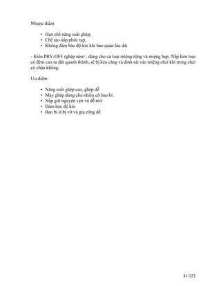 Nhược điểm
• Hạn chế năng suất ghép,
• Chế tạo nắp phức tạp,
• Không đảm bảo độ kín khi bảo quản lâu dài
- Kiểu PRY-OFF (ghép nén) : dùng cho cả loại miệng rộng và miệng hẹp. Nắp kim loại
có đệm cao su đặt quanh thành, sẽ bị kéo căng và dính sát vào miệng chai khi trong chai
có chân không.
Ưu điểm
• Năng suất ghép cao, ghép dễ
• Máy ghép dùng cho nhiều cỡ bao bì
• Nắp giữ nguyên vẹn và dễ mở
• Đảm bảo độ kín
• Bao bì ít bị vỡ và gia công dễ
41/152
 