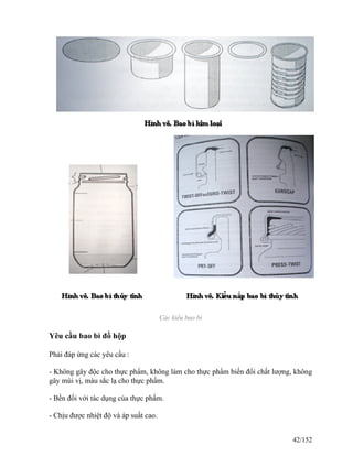 Các kiểu bao bì
Yêu cầu bao bì đồ hộp
Phải đáp ứng các yêu cầu :
- Không gây độc cho thực phẩm, không làm cho thực phẩm biến đổi chất lượng, không
gây mùi vị, màu sắc lạ cho thực phẩm.
- Bền đối với tác dụng của thực phẩm.
- Chịu được nhiệt độ và áp suất cao.
42/152
 