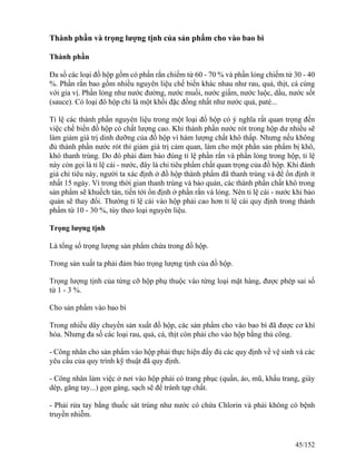 Thành phần và trọng lượng tịnh của sản phẩm cho vào bao bì
Thành phần
Đa số các loại đồ hộp gồm có phần rắn chiếm từ 60 - 70 % và phần lỏng chiếm từ 30 - 40
%. Phần rắn bao gồm nhiều nguyên liệu chế biến khác nhau như rau, quả, thịt, cá cùng
với gia vị. Phần lỏng như nước đường, nước muối, nước giấm, nước luộc, dầu, nước sốt
(sauce). Có loại đô hộp chỉ là một khối đặc đồng nhất như nước quả, paté...
Tỉ lệ các thành phần nguyên liệu trong một loại đồ hộp có ý nghĩa rất quan trọng đến
việc chế biến đồ hộp có chất lượng cao. Khi thành phần nước rót trong hộp dư nhiều sẽ
làm giảm giá trị dinh dưỡng của đồ hộp vì hàm lượng chất khô thấp. Nhưng nếu không
đủ thành phần nước rót thì giảm giá trị cảm quan, làm cho một phần sản phẩm bị khô,
khó thanh trùng. Do đó phải đảm bảo đúng tỉ lệ phần rắn và phần lỏng trong hộp, tỉ lệ
này còn gọi là tỉ lệ cái - nước, đây là chỉ tiêu phẩm chất quan trọng của đồ hộp. Khi đánh
giá chỉ tiêu này, người ta xác định ở đồ hộp thành phẩm đã thanh trùng và để ổn định ít
nhất 15 ngày. Vì trong thời gian thanh trùng và bảo quản, các thành phần chất khô trong
sản phẩm sẽ khuếch tán, tiến tới ổn định ở phần rắn và lỏng. Nên tỉ lệ cái - nước khi bảo
quản sẽ thay đổi. Thường tỉ lệ cái vào hộp phải cao hơn tỉ lệ cái quy định trong thành
phẩm từ 10 - 30 %, tùy theo loại nguyên liệu.
Trọng lượng tịnh
Là tổng số trọng lượng sản phẩm chứa trong đồ hộp.
Trong sản xuất ta phải đảm bảo trọng lượng tịnh của đồ hộp.
Trọng lượng tịnh của từng cỡ hộp phụ thuộc vào từng loại mặt hàng, được phép sai số
từ 1 - 3 %.
Cho sản phẩm vào bao bì
Trong nhiều dây chuyền sản xuất đồ hộp, các sản phẩm cho vào bao bì đã được cơ khí
hóa. Nhưng đa số các loại rau, quả, cá, thịt còn phải cho vào hộp bằng thủ công.
- Công nhân cho sản phẩm vào hộp phải thực hiện đầy đủ các quy định về vệ sinh và các
yêu cầu của quy trình kỹ thuật đã quy định.
- Công nhân làm việc ở nơi vào hộp phải có trang phục (quần, áo, mũ, khẩu trang, giày
dép, găng tay...) gọn gàng, sạch sẽ để tránh tạp chất.
- Phải rửa tay bằng thuốc sát trùng như nước có chứa Chlorin và phải không có bệnh
truyền nhiễm.
45/152
 