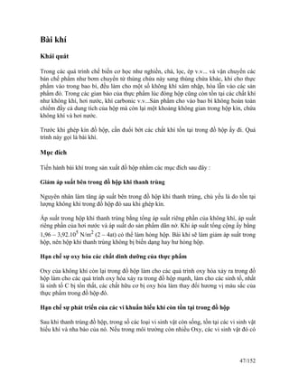 Bài khí
Khái quát
Trong các quá trình chế biến cơ học như nghiền, chà, lọc, ép v.v... và vận chuyển các
bán chế phẩm như bơm chuyển từ thùng chứa này sang thùng chứa khác, khi cho thực
phẩm vào trong bao bì, đều làm cho một số không khí xâm nhập, hòa lẫn vào các sản
phẩm đó. Trong các gian bào của thực phẩm lúc đóng hộp cũng còn tồn tại các chất khí
như không khí, hơi nước, khí carbonic v.v...Sản phẩm cho vào bao bì không hoàn toàn
chiếm đầy cả dung tích của hộp mà còn lại một khoảng không gian trong hộp kín, chứa
không khí và hơi nước.
Trước khi ghép kín đồ hộp, cần đuổi bớt các chất khí tồn tại trong đồ hộp ấy đi. Quá
trình này gọi là bài khí.
Mục đích
Tiến hành bài khí trong sản xuất đồ hộp nhằm các mục đích sau đây :
Giảm áp suất bên trong đồ hộp khi thanh trùng
Nguyên nhân làm tăng áp suất bên trong đồ hộp khi thanh trùng, chủ yếu là do tồn tại
lượng không khí trong đồ hộp đó sau khi ghép kín.
Áp suất trong hộp khi thanh trùng bằng tổng áp suất riêng phần của không khí, áp suất
riêng phần của hơi nước và áp suất do sản phẩm dãn nở. Khi áp suất tổng cộng ấy bằng
1,96 – 3,92.105
N/m2
(2 – 4at) có thể làm hỏng hộp. Bài khí sẽ làm giảm áp suất trong
hộp, nên hộp khi thanh trùng không bị biến dạng hay hư hỏng hộp.
Hạn chế sự oxy hóa các chất dinh dưỡng của thực phẩm
Oxy của không khí còn lại trong đồ hộp làm cho các quá trình oxy hóa xảy ra trong đồ
hộp làm cho các quá trình oxy hóa xảy ra trong đồ hộp mạnh, làm cho các sinh tố, nhất
là sinh tố C bị tổn thất, các chất hữu cơ bị oxy hóa làm thay đổi hương vị màu sắc của
thực phẩm trong đồ hộp đó.
Hạn chế sự phát triển của các vi khuẩn hiếu khí còn tồn tại trong đồ hộp
Sau khi thanh trùng đồ hộp, trong số các loại vi sinh vật còn sống, tồn tại các vi sinh vật
hiếu khí và nha bào của nó. Nếu trong môi trường còn nhiều Oxy, các vi sinh vật đó có
47/152
 