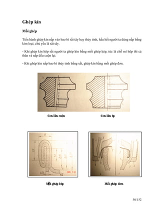 Ghép kín
Mối ghép
Tiến hành ghép kín nắp vào bao bì sắt tây hay thủy tinh, hầu hết người ta dùng nắp bằng
kim loại, chủ yếu là sắt tây.
- Khi ghép kín hộp sắt người ta ghép kín bằng mối ghép kép, tức là chỗ mí hộp thì cả
thân và nắp đều cuộn lại.
- Khi ghép kín nắp bao bì thùy tinh bằng sắt, ghép kín bằng mối ghép đơn.
50/152
 