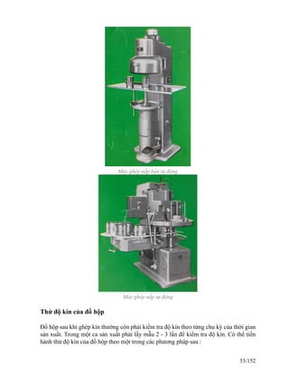 Máy ghép nắp bán tự động
Máy ghép nắp tự động
Thử độ kín của đồ hộp
Đồ hộp sau khi ghép kín thường còn phải kiểm tra độ kín theo từng chu kỳ của thời gian
sản xuất. Trong một ca sản xuất phải lấy mẫu 2 - 3 lần để kiểm tra độ kín. Có thể tiến
hành thử độ kín của đồ hộp theo một trong các phương pháp sau :
53/152
 