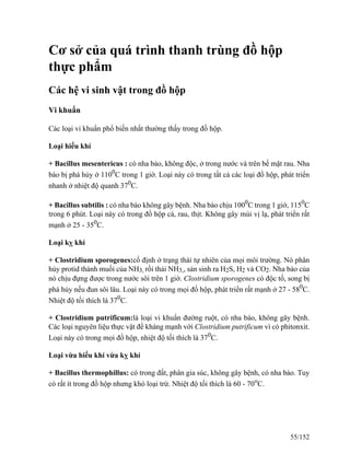 Cơ sở của quá trình thanh trùng đồ hộp
thực phẩm
Các hệ vi sinh vật trong đồ hộp
Vi khuẩn
Các loại vi khuẩn phổ biến nhất thường thấy trong đồ hộp.
Loại hiếu khí
+ Bacillus mesentericus : có nha bào, không độc, ở trong nước và trên bề mặt rau. Nha
bào bị phá hủy ở 1100
C trong 1 giờ. Loại này có trong tất cả các loại đồ hộp, phát triển
nhanh ở nhiệt độ quanh 370
C.
+ Bacillus subtilis : có nha bào không gây bệnh. Nha bào chịu 1000
C trong 1 giờ, 1150
C
trong 6 phút. Loại này có trong đồ hộp cá, rau, thịt. Không gây mùi vị lạ, phát triển rất
mạnh ở 25 - 350
C.
Loại kỵ khí
+ Clostridium sporogenes:cố định ở trạng thái tự nhiên của mọi môi trường. Nó phân
hủy protid thành muối của NH3, rồi thải NH3,, sản sinh ra H2S, H2 và CO2. Nha bào của
nó chịu đựng được trong nước sôi trên 1 giờ. Clostridium sporogenes có độc tố, song bị
phá hủy nếu đun sôi lâu. Loại này có trong mọi đồ hộp, phát triển rất mạnh ở 27 - 580
C.
Nhiệt độ tối thích là 370
C.
+ Clostridium putrificum:là loại vi khuẩn đường ruột, có nha bào, không gây bệnh.
Các loại nguyên liệu thực vật đề kháng mạnh với Clostridium putrificum vì có phitonxit.
Loại này có trong mọi đồ hộp, nhiệt độ tối thích là 370
C.
Loại vừa hiếu khí vừa kỵ khí
+ Bacillus thermophillus: có trong đất, phân gia súc, không gây bệnh, có nha bào. Tuy
có rất ít trong đồ hộp nhưng khó loại trừ. Nhiệt độ tối thích là 60 - 70o
C.
55/152
 