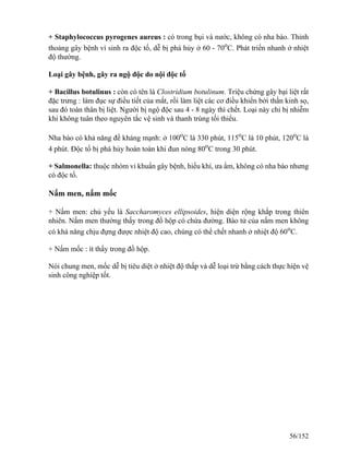 + Staphylococcus pyrogenes aureus : có trong bụi và nước, không có nha bào. Thỉnh
thoảng gây bệnh vì sinh ra độc tố, dễ bị phá hủy ở 60 - 70o
C. Phát triển nhanh ở nhiệt
độ thường.
Loại gây bệnh, gây ra ngộ độc do nội độc tố
+ Bacillus botulinus : còn có tên là Clostridium botulinum. Triệu chứng gây bại liệt rất
đặc trưng : làm đục sự điều tiết của mắt, rồi làm liệt các cơ điều khiển bởi thần kinh sọ,
sau đó toàn thân bị liệt. Người bị ngộ độc sau 4 - 8 ngày thì chết. Loại này chỉ bị nhiễm
khi không tuân theo nguyên tắc vệ sinh và thanh trùng tối thiểu.
Nha bào có khả năng đề kháng mạnh: ở 100o
C là 330 phút, 115o
C là 10 phút, 120o
C là
4 phút. Độc tố bị phá hủy hoàn toàn khi đun nóng 80o
C trong 30 phút.
+ Salmonella: thuộc nhóm vi khuẩn gây bệnh, hiếu khí, ưa ẩm, không có nha bào nhưng
có độc tố.
Nấm men, nấm mốc
+ Nấm men: chủ yếu là Saccharomyces ellipsoides, hiện diện rộng khắp trong thiên
nhiên. Nấm men thường thấy trong đồ hộp có chứa đường. Bào tử của nấm men không
có khả năng chịu đựng được nhiệt độ cao, chúng có thể chết nhanh ở nhiệt độ 60o
C.
+ Nấm mốc : ít thấy trong đồ hộp.
Nói chung men, mốc dễ bị tiêu diệt ở nhiệt độ thấp và dễ loại trừ bằng cách thực hiện vệ
sinh công nghiệp tốt.
56/152
 