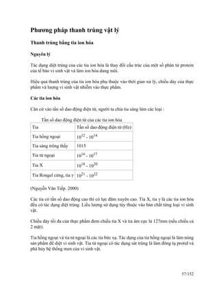 Phương pháp thanh trùng vật lý
Thanh trùng bằng tia ion hóa
Nguyên lý
Tác dụng diệt trùng của các tia ion hóa là thay đổi cấu trúc của một số phân tử protein
của tế bào vi sinh vật và làm ion hóa dung môi.
Hiệu quả thanh trùng của tia ion hóa phụ thuộc vào thời gian xử lý, chiều dày của thực
phẩm và lượng vi sinh vật nhiễm vào thực phẩm.
Các tia ion hóa
Căn cứ vào tần số dao động điện từ, người ta chia tia sáng làm các loại :
Tần số dao động điện từ của các tia ion hóa
Tia Tần số dao động điện từ (Hz)
Tia hồng ngoại 1012
- 1014
Tia sáng trông thấy 1015
Tia tử ngoại 1016
- 1017
Tia X 1018
- 1020
Tia Rongel cứng, tia γ 1021
- 1022
(Nguyễn Vân Tiếp. 2000)
Các tia có tần số dao động cao thì có lực đâm xuyên cao. Tia X, tia γ là các tia ion hóa
đều có tác dụng diệt trùng. Liều lượng sử dụng tùy thuộc vào bản chất từng loại vi sinh
vật.
Chiều dày tối đa của thực phẩm đem chiếu tia X và tia âm cực là 127mm (nếu chiếu cả
2 mặt).
Tia hồng ngoại và tia tử ngoại là các tia bức xạ. Tác dụng của tia hồng ngoại là làm nóng
sản phẩm để diệt vi sinh vật. Tia tử ngoại có tác dụng sát trùng là làm đông tụ protid và
phá hủy hệ thống men của vi sinh vật.
57/152
 