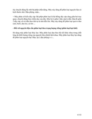 rây chuyển động lắc nhờ bộ phận chấn động. Máy này dùng để phân loại nguyên liệu có
kích thước nhỏ: Đậu phộng, mận...
+ Máy phân cỡ kiểu dây cáp: Bộ phận phân loại là hệ thống dây cáp căng giữa hai trục
quay, chuyển động theo chiều dọc của dây. Khe hơ ở giữa 2 dây cáp to dần. Quả đi giữa
2 dây cáp, sẽ rơi dần theo thứ tự từ nhỏ đến lớn. Máy này dùng để phân loại quả to như
cam, bưởi, dưa leo, cà tím ...
- Đối với nguyên liệu cần phân loại theo trọng lượng riêng (phân loại hạt khô)
Sử dụng máy phân loại thủy lực: Máy phân loại dựa theo độ nổi khác nhau trong chất
lỏng do khối lượng riêng của nguyên liệu chênh lệch nhau. Máy phân loại thủy lực dùng
để phân loại nguyên hạt: Đậu, lạc ( đậu phộng) v.v...
4/152
 