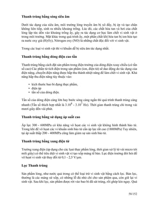 Thanh trùng bằng sóng siêu âm
Dưới tác dụng của siêu âm, môi trường lỏng truyền âm bị xô đẩy, bị ép và tạo chân
không liên tiếp, sinh ra nhiều khoảng trống. Lúc đó, các chất hòa tan và hơi của chất
lỏng lập tức dồn vào khoảng trống ấy, gây ra tác dụng cơ học làm chết vi sinh vật ở
trong môi trường. Mặt khác trong quá trình ấy, một phần chất khí hòa tan bị ion hóa tạo
ra nước oxy già (H2O2), Nitrogen oxy (NO) là những chất độc đối với vi sinh vật.
Trong các loại vi sinh vật thì vi khuẩn dễ bị siêu âm tác dụng nhất.
Thanh trùng bằng dòng điện cao tần
Thanh trùng bằng cách đặt sản phẩm trong điện trường của dòng điện xoay chiều (có tần
số cao) Các phần tử tích điện trong sản phẩm (ion, điện tử) sẽ dao động do tác dụng của
điện năng, chuyển điện năng được hấp thu thành nhiệt năng để làm chết vi sinh vật. Khả
năng hấp thu điện năng tùy thuộc vào:
• kích thước bao bì đựng thực phẩm,
• điện áp
• tần số của dòng điện.
Tần số của dòng điện càng lớn hay bước sóng càng ngắn thì quá trình thanh trùng càng
nhanh (Tần số thích hợp nhất là 3.108
- 3.107
Hz). Thời gian thanh trùng chỉ trong vài
mươi giây đến vài phút.
Thanh trùng bằng sử dụng áp suất cao
Áp lực 300 - 600MPa có khả năng vô họat các vi sinh vật không hình thành bào tử.
Trong khi để vô họat các vi khuẩn sinh bào tử cần áp lực rất cao (1800MPa) Tuy nhiên,
tại áp suất thấp 200 - 400MPa cũng làm giảm sự sản sinh bào tử.
Thanh trùng bằng xung điện từ
Trường xung điện (áp dụng cho các lọai thực phẩm lỏng, thời gian xử lý từ vài micro tới
mili giây) có thể tiêu diệt vi sinh vật vì tạo xốp màng tế bào. Lực điện trường đòi hỏi để
vô họat vi sinh vật thay đổi từ 0,1 - 2,5 V/μm.
Lọc Thanh trùng
Sản phẩm lỏng, như nước quả trong có thể loại trừ vi sinh vật bằng cách lọc. Bản lọc,
thường là các màng sứ xốp, có những lỗ đủ nhỏ chỉ cho sản phẩm qua, còn giữ lại vi
sinh vật. Sau khi lọc, sản phẩm được rót vào bao bì đã sát trùng, rồi ghép kín ngay. Quá
58/152
 