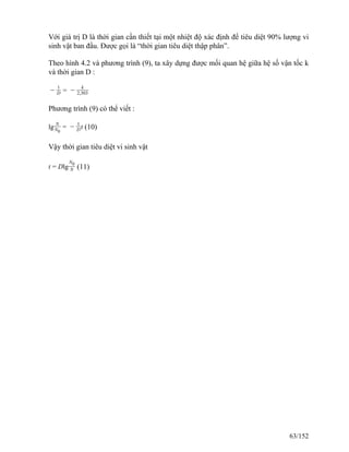Với giá trị D là thời gian cần thiết tại một nhiệt độ xác định để tiêu diệt 90% lượng vi
sinh vật ban đầu. Được gọi là “thời gian tiêu diệt thập phân”.
Theo hình 4.2 và phương trình (9), ta xây dựng được mối quan hệ giữa hệ số vận tốc k
và thời gian D :
−
1
D = −
k
2,303
Phương trình (9) có thể viết :
lg
N
N0
= −
1
Dt (10)
Vậy thời gian tiêu diệt vi sinh vật
t = Dlg
N0
N (11)
63/152
 