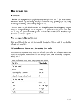 Rửa nguyên liệu
Khái quát:
- Sau khi lựa chọn phân loại, nguyên liệu được đưa qua khâu rửa. Ở giai đoạn rưả này
nhằm mục đích là loại trừ các tạp chất, bụi, đất cát bám xung quanh nguyên liệu, đồng
thời làm giảm 1 lượng lớn vi sinh vật ở nguyên liệu.
- Gia súc trước khi giết mổ cần tắm rủa cho chúng bằng nước ấm (trong phòng chuyên
dùng) và không nên cho gia súc ăn uống từ 12 - 24 giờ tùy theo loại gia súc (việc đình
chỉ ăn uống của gia súc trước khi giết mổ nhằm thải bớt chất tiêu hoá, đảm bảo được
điều kiện vệ sinh của việc mổ xẻ.
Yêu cầu nguyên liệu sau khi rửa:
Phải sạch, không bị dập nát, ít bị tổn thất chất dinh dưỡng (khi rưả tránh để nguyên liệu
tiếp xúc với nước lâu).
Tiêu chuẩn nước dùng trong công nghiệp thực phẩm
Nước rửa cũng như nước dùng trong khi chế biến (như chần, pha chế) phải là nước sử
dụng cho thực phẩm, đảm bảo các chỉ tiêu theo qui định. Nước phải trong, không màu,
không mùi vị .
Tiêu chuẩn nước dùng trong công nghiệp thực phẩm
Chỉ tiêu Tiêu chuẩn
Chỉ tiêu vật lý
Mùi vị Không
Độ trong (ống Dienert) 100 ml
Màu sắc (thang màu coban) 5o
Chỉ tiêu hóa học
pH 6,0 – 7,8
CaO 50 - 100 mg/l
MgO 50 mg/l
Fe2O3 0,3 mg/l
5/152
 