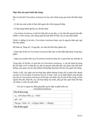 Mục tiêu của quá trình tiệt trùng
Bào tử yếm khí Clostridium botulinum là mục tiêu chính trong quá trình chế biến nhiệt
vì:
- Có thể sản sinh ra độc tố làm chết người dù ở liều lượng rất thấp.
- Có khả năng thành lập bào tử, rất bền nhiệt
- Clostridium botulinum có thể tìm thấy bất cứ nơi đâu, vì vậy hầu hết nguyên liệu đều
nhiễm vi sinh vật này, nên chúng quan hệ mật thiết tới lĩnh vực an toàn thực phẩm
Chính vì những lý do trên, Clostridium botulinum được xem là nguyên nhân gây ngộ
độc thực phẩm.
Để tránh sự "bùng nổ" về ngộ độc, các nhà chế biến thực phẩm cần :
- Giảm mật số bào tử Clostridium botulinum đến mức có thể chấp nhận được trong thực
phẩm
- Ngăn cản sự phát triển của Clostridium botulinum (bào tử) và quá trình sản sinh độc tố
Trong thực tế rất khó vô hoạt bào tử Clostridium botulinum, vì vậy để tránh hư hỏng
đòi hỏi phải xử lý ở nhiệt độ cao, đây là nguyên nhân dẫn đến việc giảm tính chất dinh
dưỡng, cảm quan của các thực phẩm, không đáp ứng được đòi hỏi của người tiêu dùng.
Chính vì thế, việc ngăn cản hư hỏng thực phẩm thường là hạn chế sự phát triển nhanh
của bào tử Clostridium botulinum hơn là vô hoạt. Việc xử lý nhiệt thành công để phá
hủy bào tử Clostridium botulinum là kết hợp với nhiều yếu tố (yếu tố bên trong và bên
ngoài) như pH, nhiệt độ, oxy, độ hoạt động của nước, phụ gia bảo quản hoặc kết hợp
với nhóm vi sinh vật cạnh tranh
Các nội và ngoại tác nhân góp phần ng ăn chặn sự phát triển của
clostridium botulinum
Yếu tố bên trong
- aw : 0,93 (theo FDA, aw < 0,85)
- pH < 4,6
- Phụ gia : Nitrit : 0,1 – 0,2g/kg, Muối : < 100g/kg
Yếu tố bên ngoài
70/152
 