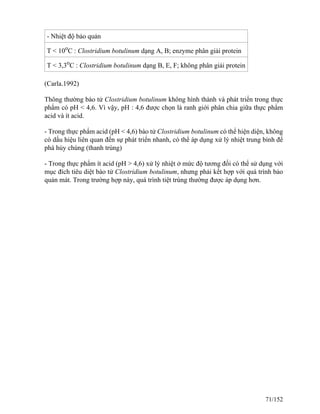 - Nhiệt độ bảo quản
T < 10o
C : Clostridium botulinum dạng A, B; enzyme phân giải protein
T < 3,3o
C : Clostridium botulinum dạng B, E, F; không phân giải protein
(Carla.1992)
Thông thường bào tử Clostridium botulinum không hình thành và phát triển trong thực
phẩm có pH < 4,6. Vì vậy, pH : 4,6 được chọn là ranh giới phân chia giữa thực phẩm
acid và ít acid.
- Trong thực phẩm acid (pH < 4,6) bào tử Clostridium botulinum có thể hiện diện, không
có dấu hiệu liên quan đến sự phát triển nhanh, có thể áp dụng xử lý nhiệt trung bình để
phá hủy chúng (thanh trùng)
- Trong thực phẩm ít acid (pH > 4,6) xử lý nhiệt ở mức độ tương đối có thể sử dụng với
mục đích tiêu diệt bào tử Clostridium botulinum, nhưng phải kết hợp với quá trình bảo
quản mát. Trong trường hợp này, quá trình tiệt trùng thường được áp dụng hơn.
71/152
 