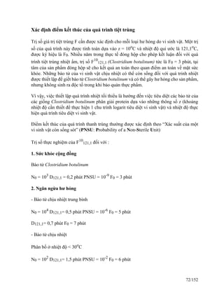 Xác định điểm kết thúc của quá trình tiệt trùng
Trị số giá trị tiệt trùng F cần được xác định cho mỗi loại hư hỏng do vi sinh vật. Một trị
số của quá trình này được tính toán dựa vào z = 10o
C và nhiệt độ qui ước là 121,1o
C,
được ký hiệu là F0. Nhiều năm trong thực tế đóng hộp cho phép kết luận đối với quá
trình tiệt trùng nhiệt ẩm, trị số F10
121,1 (Clostridium botulinum) tức là F0 = 3 phút, tại
tâm của sản phẩm đóng hộp sẽ cho kết quả an toàn theo quan điểm an toàn về mặt sức
khỏe. Những bào tử của vi sinh vật chịu nhiệt có thể còn sống đối với quá trinh nhiệt
được thiết lập để giết bào tử Clostridium botulinum và có thể gây hư hỏng cho sản phẩm,
nhưng không sinh ra độc tố trong khi bảo quản thực phẩm.
Vì vậy, việc thiết lập quá trình nhiệt tối thiểu là hướng đến việc tiêu diệt các bào tử của
các giống Clostridium botulinum phân giải protein dựa vào những thông số z (khoảng
nhiệt độ cần thiết để thực hiện 1 chu trình logarit tiêu diệt vi sinh vật) và nhiệt độ thực
hiện quá trình tiêu diệt vi sinh vật.
Điểm kết thúc của quá trình thanh trùng thường được xác định theo “Xác suất của một
vi sinh vật còn sống sót” (PNSU: Probability of a Non-Sterile Unit)
Trị số thực nghiệm của F10
121,1 đối với :
1. Sức khỏe cộng đồng
Bào tử Clostridium botulinum
N0 = 103
D121,1 = 0,2 phút PNSU = 10-9
F0 = 3 phút
2. Ngăn ngừa hư hỏng
- Bào tử chịu nhiệt trung bình
N0 = 104
D121,1= 0,5 phút PNSU = 10-6
F0 = 5 phút
D121,1= 0,7 phút F0 = 7 phút
- Bào tử chịu nhiệt
Phân bố ở nhiệt độ < 30o
C
N0 = 102
D121,1= 1,5 phút PNSU = 10-2
F0 = 6 phút
72/152
 