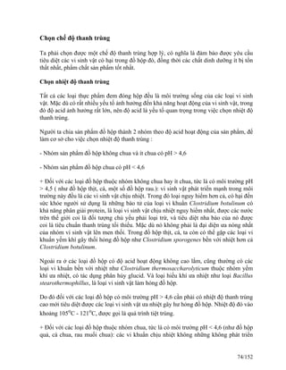 Chọn chế độ thanh trùng
Ta phải chọn được một chế độ thanh trùng hợp lý, có nghĩa là đảm bảo được yêu cầu
tiêu diệt các vi sinh vật có hại trong đồ hộp đó, đồng thời các chất dinh dưỡng ít bị tổn
thất nhất, phẩm chất sản phẩm tốt nhất.
Chọn nhiệt độ thanh trùng
Tất cả các loại thực phẩm đem đóng hộp đều là môi trường sống của các loại vi sinh
vật. Mặc dù có rất nhiều yếu tố ảnh hưởng đến khả năng hoạt động của vi sinh vật, trong
đó độ acid ảnh hưởng rất lớn, nên độ acid là yếu tố quan trọng trong việc chọn nhiệt độ
thanh trùng.
Người ta chia sản phẩm đồ hộp thành 2 nhóm theo độ acid hoạt động của sản phẩm, để
làm cơ sở cho việc chọn nhiệt độ thanh trùng :
- Nhóm sản phẩm đồ hộp không chua và ít chua có pH > 4,6
- Nhóm sản phẩm đồ hộp chua có pH < 4,6
+ Đối với các loại đồ hộp thuộc nhóm không chua hay ít chua, tức là có môi trường pH
> 4,5 ( như đồ hộp thịt, cá, một số đồ hộp rau.): vi sinh vật phát triển mạnh trong môi
trường này đều là các vi sinh vật chịu nhiệt. Trong đó loại nguy hiểm hơn cả, có hại đến
sức khỏe người sử dụng là những bào tử của loại vi khuẩn Clostridium botulinum có
khả năng phân giải protein, là loại vi sinh vật chịu nhiệt nguy hiểm nhất, được các nước
trên thế giới coi là đối tượng chủ yếu phải loại trừ, và tiêu diệt nha bào của nó được
coi là tiêu chuẩn thanh trùng tối thiểu. Mặc dù nó không phải là đại diện ưa nóng nhất
của nhóm vi sinh vật lên men thối. Trong đồ hộp thịt, cá, ta còn có thể gặp các loại vi
khuẩn yếm khí gây thối hỏng đồ hộp như Clostridium sporogenes bền với nhiệt hơn cả
Clostridium botulinum.
Ngoài ra ở các loại đồ hộp có độ acid hoạt động không cao lắm, cũng thường có các
loại vi khuẩn bền với nhiệt như Clostridium thermosaccharolyticum thuộc nhóm yếm
khí ưa nhiệt, có tác dụng phân hủy glucid. Và loại hiếu khí ưa nhiệt như loại Bacillus
stearothermophillus, là loại vi sinh vật làm hỏng đồ hộp.
Do đó đối với các loại đồ hộp có môi trường pH > 4,6 cần phải có nhiệt độ thanh trùng
cao mới tiêu diệt được các loại vi sinh vật ưa nhiệt gây hư hỏng đồ hộp. Nhiệt độ đó vào
khoảng 105o
C - 121o
C, được gọi là quá trình tiệt trùng.
+ Đối với các loại đồ hộp thuộc nhóm chua, tức là có môi trường pH < 4,6 (như đồ hộp
quả, cà chua, rau muối chua): các vi khuẩn chịu nhiệt không những không phát triển
74/152
 