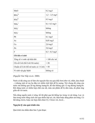 MnO 0.2 mg/l
BO4
3- 1,2 – 2,5 mg/l
SO4
2- 0.5 mg/l
NH4
+ 0,1- 0,3 mg/l
NO2
- không
NO3
- không
Pb 0,1 mg/l
As 0,05 mg/l
Cu 2,0 mg/l
Zn 5,0 mg/l
F 0,3 - 0,5 mg/l
Chỉ tiêu vi sinh
Tổng số vi sinh vật hiếu khí < 100 cfu/ ml
Chỉ số Coli (Số Coli/1lít nước) < 20
Chuẩn số Coli (Số ml nước có 1 Coli) > 50
Vi sinh vật gây bệnh không có
(Nguyễn Vân Tiếp và ctv. 2000)
Nước có độ cứng cao sẽ làm cho nguyên liệu rau quả chắc hơn (như vải, nhãn, dưa chuột
...) nhưng một số rau họ đậu (có nhiều tinh bột) dễ bị sượng. Nói chung độ cứng của
nước rửa không quá 20 mg đương lượng/lít, để nấu không quá 15 mg đương lượng/lít.
Khi dùng nước có nhiều hợp chất của sắt, màu sản phẩm dễ bị sẫm màu, do phản ứng
giữa sắt với tanin.
Nếu dùng nguồn nước ở sông, hồ thì phải qua hệ thống lọc trong và sát trùng. Lọc và
làm trong nước bằng cách cho qua nhiều lớp sỏi, cát, than hoặc dùng phèn sát trùng. Có
thể dùng clorin, hoặc các hợp chất chứa Cl2: Clorur vôi, Javel...
Nguyên lý của quá trình rửa
Quá trình rửa nhằm đảm bảo 2 giai đoạn:
6/152
 