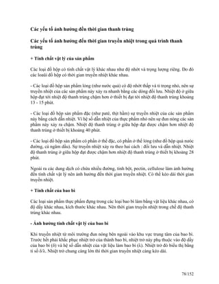 Các yếu tố ảnh hưởng đền thời gian thanh trùng
Các yếu tố ảnh hưởng đến thời gian truyền nhiệt trong quá trình thanh
trùng
+ Tính chất vật lý của sản phẩm
Các loại đồ hộp có tính chất vật lý khác nhau như độ nhớt và trọng lượng riêng. Do đó
các loaüi đồ hộp có thời gian truyền nhiệt khác nhau.
- Các loại đồ hộp sản phẩm lỏng (như nước quả) có độ nhớt thấp và tỉ trọng nhỏ, nên sự
truyền nhiệt của các sản phẩm này xảy ra nhanh bằng các dòng đối lưu. Nhiệt độ ở giữa
hộp đạt tới nhiệt độ thanh trùng chậm hơn ở thiết bị đạt tới nhiệt độ thanh trùng khoảng
13 - 15 phút.
- Các loại đồ hộp sản phẩm đặc (như paté, thịt hầm) sự truyền nhiệt của các sản phẩm
này bằng cách dẫn nhiệt. Vì hệ số dẫn nhiệt của thực phẩm nhỏ nên sự đun nóng các sản
phẩm này xảy ra chậm. Nhiệt độ thanh trùng ở giữa hộp đạt được chậm hơn nhiệt độ
thanh trùng ở thiết bị khoảng 40 phút.
- Các loại đồ hộp sản phẩm có phần ở thể đặc, có phần ở thể lỏng (như đồ hộp quả nưóc
đường, cá ngâm dầu). Sự truyền nhiệt xảy ra theo hai cách : đối lưu và dẫn nhiệt. Nhiệt
độ thanh trùng ở giữa hộp đạt được chậm hơn nhiệt độ thanh trùng ở thiết bị khoảng 28
phút.
Ngoài ra các dung dịch có chứa nhiều đường, tinh bột, pectin, cellulose làm ảnh hưởng
đến tính chất vật lý nên ảnh hưởng đến thời gian truyền nhiệt. Có thể kéo dài thời gian
truyền nhiệt.
+ Tính chất của bao bì
Các loại sản phẩm thực phẩm đựng trong các loại bao bì làm bằng vật liệu khác nhau, có
độ dầy khác nhau, kích thước khác nhau. Nên thời gian truyền nhiệt trong chế độ thanh
trùng khác nhau.
- Ảnh hưởng tính chất vật lý của bao bì
Khi truyền nhiệt từ môi trường đun nóng bên ngoài vào khu vực trung tâm của bao bì.
Trước hết phải khắc phục nhiệt trở của thành bao bì, nhiệt trở này phụ thuộc vào độ dầy
của bao bì (δ) và hệ số dẫn nhiệt của vật liệu làm bao bì (λ). Nhiệt trở đó biểu thị bằng
tỉ số δ/λ. Nhiệt trở chung càng lớn thì thời gian truyền nhiệt càng kéo dài.
78/152
 