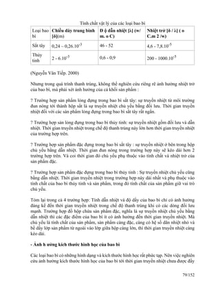 Tính chất vật lý của các loại bao bì
Loại bao
bì
Chiều dày trung bình
[δ](m)
Đ ộ dẫn nhiệt [λ] (w/
m. o C)
Nhiệt trở [δ / λ] ( o
C.m 2 /w)
Sắt tây 0,24 – 0,26.10-3 46 - 52 4,6 - 7,8.10-5
Thủy
tinh 2 - 6.10-3 0,6 - 0,9 200 - 1000.10-5
(Nguyễn Vân Tiếp. 2000)
Nhưng trong quá trình thanh trùng, không thể nghiên cứu riêng rẽ ảnh hưởng nhiệt trở
của bao bì, mà phải xét ảnh hưởng của cả khối sản phẩm :
? Trường hợp sản phẩm lỏng đựng trong bao bì sắt tây: sự truyền nhiệt từ môi trường
đun nóng tới thành hộp sắt là sự truyền nhiệt chủ yếu bằng đối lưu. Thời gian truyền
nhiệt đối với các sàn phẩm lỏng đựng trong bao bì sắt tây rất ngắn.
? Trường hợp sản lỏng đựng trong bao bì thủy tinh: sự truyền nhiệt gồm đối lưu và dẫn
nhiệt. Thời gian truyền nhiệt trong chế độ thanh trùng này lớn hơn thời gian truyền nhiệt
của trường hợp trên.
? Trường hợp sản phẩm đặc đựng trong bao bì sắt tây : sự truyền nhiệt ở bên trong hộp
chủ yếu bằng dẫn nhiệt. Thời gian đun nóng trong trường hợp này sẽ kéo dài hơn 2
trường hợp trên. Và coi thời gian đó chủ yếu phụ thuộc vào tính chất và nhiệt trở của
sản phẩm đặc.
? Trường hợp sản phẩm đặc đựng trong bao bì thủy tinh : Sự truyền nhiệt chủ yếu cũng
bằng dẫn nhiệt. Thời gian truyền nhiệt trong trường hợp này dài nhất và phụ thuộc vào
tính chất của bao bì thủy tinh và sản phẩm, trong đó tính chất của sản phẩm giữ vai trò
chủ yếu.
Tóm lại trong cả 4 trường hợp: Tính dẫn nhiệt và độ dầy của bao bì chỉ có ảnh hưởng
đáng kể đến thời gian truyền nhiệt trong chế độ thanh trùng khi có các dòng đối lưu
mạnh. Trường hợp đồ hộp chứa sản phẩm đặc, nghĩa là sự truyền nhiệt chủ yếu bằng
dẫn nhiệt thì các đặc điểm của bao bì ít có ảnh hưởng đến thời gian truyền nhiệt. Mà
chủ yếu là tính chất của sản phẩm, sản phẩm càng đặc, càng có hệ số dãn nhiệt nhỏ và
bề dầy lớp sản phẩm từ ngoài vào lớp giữa hộp càng lớn, thì thời gian truyền nhiệt càng
kéo dài.
- Ảnh h ưởng kích thước hình học của bao bì
Các loại bao bì có những hình dạng và kích thước hình học rất phức tạp. Nên việc nghiên
cứu ảnh hưởng kích thước hình học của bao bì tới thời gian truyền nhiệt chưa được đầy
79/152
 