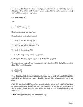 đủ lắm. Loại bao bì có kích thước hình học đơn giản nhất là bao bì hình trụ. Dựa trên
những kiến thức cơ bản của lý thuyết về truyền nhiệt, đã tính được thời gian truyền nhiệt
của bao bì hình trụ theo công thức :
to = A (8,3HD + D2
)
Với
A =
19 −
1
lgd − 0,01
973λ ; δ =
T2 − T1
Tn − T1
H : chiều cao ngoài của hộp, (cm)
D : đường kính ngoài của hộp, (cm)
T1 : nhiệt độ ban đầu của hộp, (o
C)
T2 : nhiệt độ khi cuối ở giữa hộp, (o
C)
Tn : nhiệt độ thanh trùng, (o
C)
λ : hệ số dẫn nhiệt chung của đồ hộp, (w/mo
C)
to : thời gian đun nóng ở giữa hộp từ nhiệt độ T1 đến T2, (phút)
Nếu thanh trùng cùng một sản phẩm đựng trong 2 bao bì có kích thước hình học khác
nhau, thì ta có tỉ lệ đơn giản :
t01
t02
=
8,3H1D1 + D
1
2
8,3H2D2 + D
2
2
Công thức này cho ta tính được gần đúng thời gian truyền nhiệt một loại đồ hộp có kích
thước khác khi đã biết thời gian truyền nhiệt của sản phẩm đó đựng trong bao bì xác
định.
Công thức truyền nhiệt không những cho biết thời gian truyền nhiệt mà còn có thể khảo
sát ảnh hưởng của các loại đồ hộp đó. Cùng một thể tích, nếu hộp dẹt (H/D<1) tức là
hộp có đưòng kính lớn sẽ truyền nhiệt nhanh hơn hộp cao. Vận tốc truyền nhiệt cực đại
khi H/D ≈ 0,25 .
+ Ảnh hưởng của nhiệt độ ban đầu của đồ hộp
80/152
 